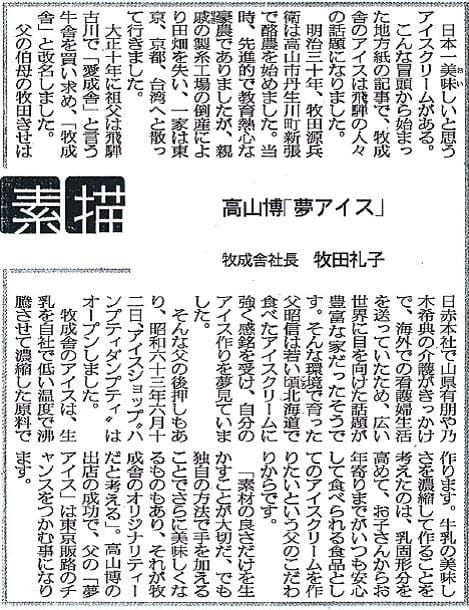 日本一美味しいと思うアイスクリームがある。こんな冒頭から始まった地方紙の記事で、牧成舎のアイスは飛騨の人々の話題になりました。明治三十年、牧田源兵衛は高山市丹生川町新張で酪農を始めました。当時、先進的で教育熱心な豪農でありましたが、親戚の製紙工場の倒産により田畑を失い、一家は東京、京都、台湾へと散って行きました。大正十年に祖父は飛騨古川で「愛成舎」と言う牧舎を買い求め、「牧成舎」と改名しました。父の伯母の牧田きせは日赤本社で山県有朋や乃木希典の介護がきっかけで、海外での看護婦生活を送っていたため、広い世界に目を向けた話題が豊富な家だったそうです。そんな環境で育った父昭信は若い頃北海道で食べたアイスクリームに強く感銘を受け、自分のアイス作りを夢見ていました。そんな父の後押しもあり、昭和六十三年六月十二日、アイスショップ“ハンプティダンプティ”はオープンしました。牧成舎のアイスは、生乳を自社で低い温度で沸騰させて濃縮した原料で作ります。牛乳の美味しさを濃縮して作ることを考えたのは、乳固形分を高めて、お子さんからお年寄りまでがいつも安心して食べられる食品としてのアイスクリームを作りたいという父のこだわりからです。「素材の良さだけを生かすことが大切だ、でも独自の方法で手を加えることでさらに美味しくなるものもあり、それが牧成舎のオリジナリティーだと考える」。高山博の出店の成功で、父の「夢アイス」は東京販路のチャンスをつかむ事になります。