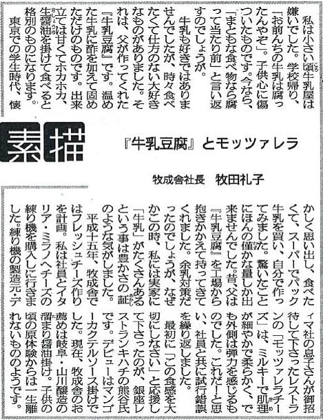 私は小さい頃牛乳屋は嫌いでした。学校帰り、「お前んちの牛乳は腐ってんやぞ」。子供心に傷ついたものです。今なら、「まともな食べ物なら腐って当たり前」と言い返すのでしょうが。牛乳も好きではありませんでしたが、時々食べたくて仕方のない大好きなものがありました。それは、父が作ってくれた『牛乳豆腐』です。温めた牛乳に酢を加えて固めただけのものです。出来たては甘くてホカホカ、生醤油を掛けて食べると格別のものになります。東京での学生時代、懐かしく思い出し、食べたくて、スーパーでパック牛乳を買い、自分で作ってみました。驚いたことにほんの僅かな量しか出来ませんでした。昔、父は『牛乳豆腐』を工場から抱きかかえて持ってきてくれました。余乳対策だったのでしょうが、なぜかこの時、私には実家に「牛乳」たくさんあるという事は豊かさの証のような気がしました。平成十五年、牧成舎ではフレッシュチーズ作りを計画。私は社員とイタリア・ミラノへチーズの練り機を購入しに行きました。練り機の製造元・ディマ社の息子さんがご招待してくださったレストランの「モッツァレラチーズ」は、ミルキーで肌理が細やかで柔らかく、でも外側は弾力を感じるものでした。これだ！と思い、社員と共に試行錯誤を繰り返しました。最初に「この食感を大切にしなさい」と応援して下さったのが、銀座レストランキンハチの熊谷氏です。デビューはマンゴーカクテルソース掛けでした。現在、牧成舎のお薦めは岐阜・山川醸造の溜まり醤油掛け。子供の頃の原体験からは一生離れないもののようです。