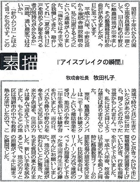 昭和三十年代からの国の土地改良事業の一環として、旧古川町の中野区に酪農団地が出来ました。その酪農経営は紆余曲折がありましたが、今日に至っています。平成十六年、中野区長から堆肥舎建設説明会に、私に出席するようにという連絡が入りました。「俺たちは今まで十分我慢してきた。勘弁してくれ」「夏の暑い日に戸を閉めて夕飯を食べる者の気持ちが分かるか」「所詮、通い農家ではないか」。『針のムシロ』とはよく言ったものです。この地域で時代と共に生きていた父があの場に居たら、聞くことのなかった言葉かもしれません。でも、私には父と同じような歴史はありませんでした。翌年、酪農家のメンバーは「モーモー体験スクール」という補助事業を受け、地元の小学校一、二年生を招いて体験学習を行いました。雨の日、バスから降り中野の丘を傘をさして元気に歩いて来た子供達を、住民の方々は喜んで迎えて下さいました。もともとこの地区は飛騨市の中でも教育熱心なところでしたので、このことがきっかけで市に環境整備の要望書を上げていただき、行政も理解を示して下さいました。平成十八年春、牧成舎は五頭の乳牛を飼うと同時に酪農教育ファームの認証牧場の認定を受けました。住民説明会は、フリーバーン方式で堆肥のベットの指導をして下さった高山市丹生川町の藤原さんにお願いしました。地元の人たちは堆肥が臭わないことに驚き、たちまち質問の嵐となりました。新しい手法を試みることで、地元の方々との距離がイッキに縮まった瞬間でした。