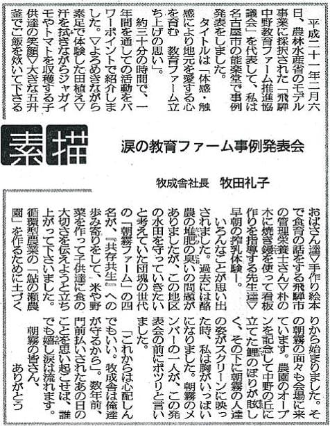 平成二十一年二月六日、農林水産省のモデル事業に採択された「飛騨中野教育ファーム推進協議会」を代表して、私は名古屋市の能楽堂で事例発表をしました。タイトルは「体感・触感により地元を愛する心を育む　教育ファーム立ち上げの思い」。約三十分の時間で、一年間を通しての活動をパワーポイントで紹介しました。▽よろめきながら素足で体験した田植え▽汗を拭きながらジャガイモやトマトを収穫する子供達の笑顔▽大きな五升釜でご飯を炊いて下さるおばさん達▽手作り絵本で食育の話をする飛騨市の管理栄養士さん▽朴の木に焼き鏝を使って看板づくりを指導する先生達▽早朝の搾乳体験ー。いろんなことが思い出されました。過去には酪農の堆肥の臭いの問題がありましたが、この地区の水田を守っていきたいと考えていた団塊の世代の「朝霧ファーム」の四名が、『共存共生』への歩み寄りをして、米や野菜を作って子供達に食の大切さを伝えようと立ち上がってくださいました。循環型農業の「鮎の瀬農園」を作るために土づくりから始まりました。その朝霧の面々も会場に来ています。農園のオープンを記念して中野の丘に立てた鯉のぼりが眩しく、その下に朝霧の人達の姿がスクリーンに映った時、私は胸がいっぱいになりました。朝霧のメンバーの一人が、この発表会の前にポツリと言いました。「これからは心配しんでもいい。牧成舎は俺達が守るから」。数年前、門前払いされたあの日のことを思い起こせば、誰でも嬉し涙は流れます。朝霧の皆さん、ありがとう。