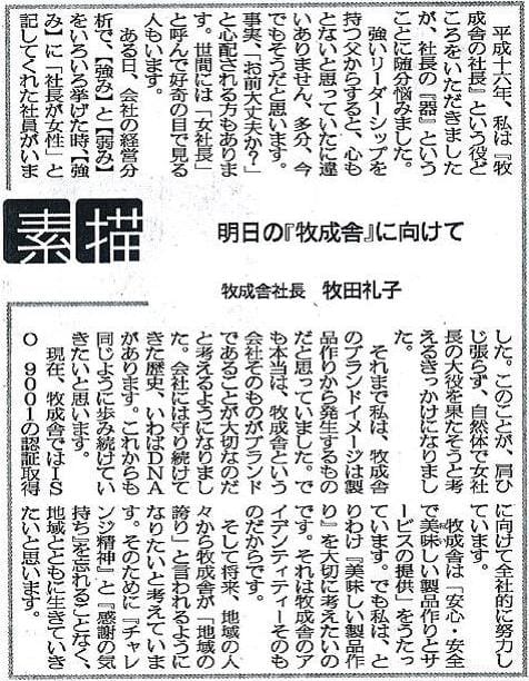 平成十六年、私は『牧成舎の社長』という役どころをいただきましたが、社長の『器』ということに随分悩みました。強リーダーシップを持つ父からすると、心もとないと思っていたに違いありません、多分、今でもそうだと思います。事実、「お前大丈夫か？」と心配れる方もあります。世間には「女社長」と呼んで好奇の目で見る人もいます。ある日、会社の経営分析で、【強み】と【弱み】をいろいろ挙げた時、【強み】に「社長が女性」と記してくれた社員がいました。このことが、肩ひじ張らず、自然体で女社長の大役を果たそうと考えるきっかけになりました。それまで私は、牧成舎のブランドイメージは製品作りから発生するものだと思っていました。でも本当は、牧成舎という会社そのものがブランドであることが大切なのだと考えるようになりました。会社には守り続けてきた歴史、いわばDNAがあります。これからも同じように歩み続けていきたいと思います。現在、牧成舎ではISO 9001の認証取得に向けて全社的に努力しています。牧成舎は「安心・安全で美味しい製品作りとサービスの提供」をうたっています。でも私は、とりわけ『美味しい製品作り』を大切に考えたいのです。それは牧成舎のアイデンティティーそのものだからです。そして将来、地域の人々から牧成舎が「地域の誇り」と言われるようになりたいと考えています。そのために『チャレンジ精神』と『感謝の気持ち』を忘れることなく、地域とともに生きていきたいと思います。